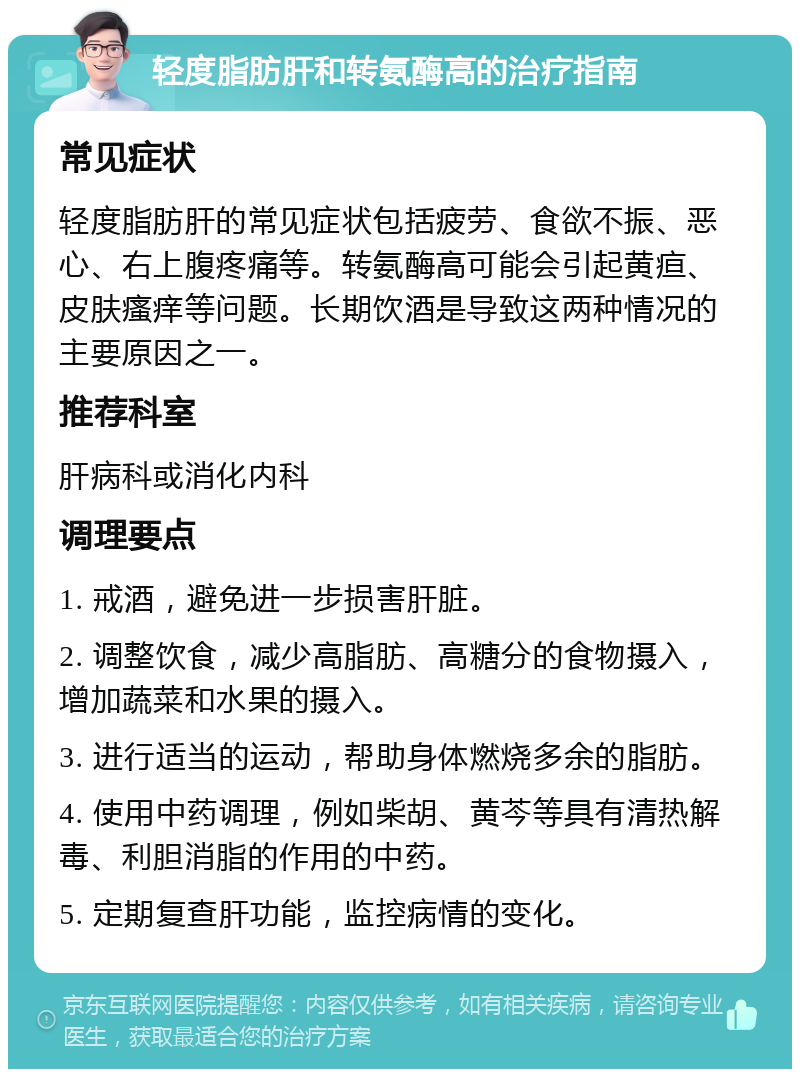 轻度脂肪肝和转氨酶高的治疗指南 常见症状 轻度脂肪肝的常见症状包括疲劳、食欲不振、恶心、右上腹疼痛等。转氨酶高可能会引起黄疸、皮肤瘙痒等问题。长期饮酒是导致这两种情况的主要原因之一。 推荐科室 肝病科或消化内科 调理要点 1. 戒酒，避免进一步损害肝脏。 2. 调整饮食，减少高脂肪、高糖分的食物摄入，增加蔬菜和水果的摄入。 3. 进行适当的运动，帮助身体燃烧多余的脂肪。 4. 使用中药调理，例如柴胡、黄芩等具有清热解毒、利胆消脂的作用的中药。 5. 定期复查肝功能，监控病情的变化。