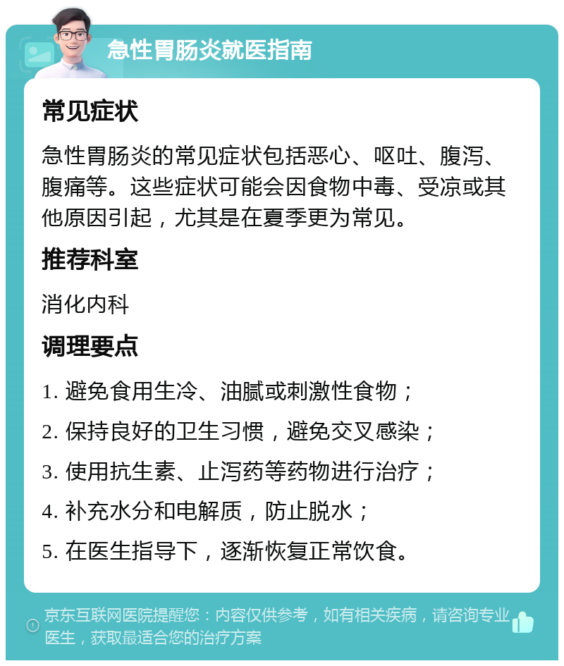 急性胃肠炎就医指南 常见症状 急性胃肠炎的常见症状包括恶心、呕吐、腹泻、腹痛等。这些症状可能会因食物中毒、受凉或其他原因引起，尤其是在夏季更为常见。 推荐科室 消化内科 调理要点 1. 避免食用生冷、油腻或刺激性食物； 2. 保持良好的卫生习惯，避免交叉感染； 3. 使用抗生素、止泻药等药物进行治疗； 4. 补充水分和电解质，防止脱水； 5. 在医生指导下，逐渐恢复正常饮食。