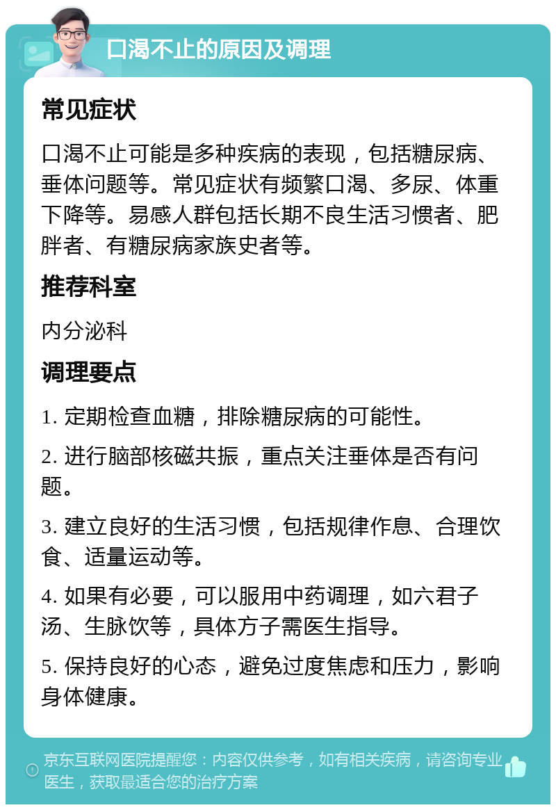 口渴不止的原因及调理 常见症状 口渴不止可能是多种疾病的表现，包括糖尿病、垂体问题等。常见症状有频繁口渴、多尿、体重下降等。易感人群包括长期不良生活习惯者、肥胖者、有糖尿病家族史者等。 推荐科室 内分泌科 调理要点 1. 定期检查血糖，排除糖尿病的可能性。 2. 进行脑部核磁共振，重点关注垂体是否有问题。 3. 建立良好的生活习惯，包括规律作息、合理饮食、适量运动等。 4. 如果有必要，可以服用中药调理，如六君子汤、生脉饮等，具体方子需医生指导。 5. 保持良好的心态，避免过度焦虑和压力，影响身体健康。