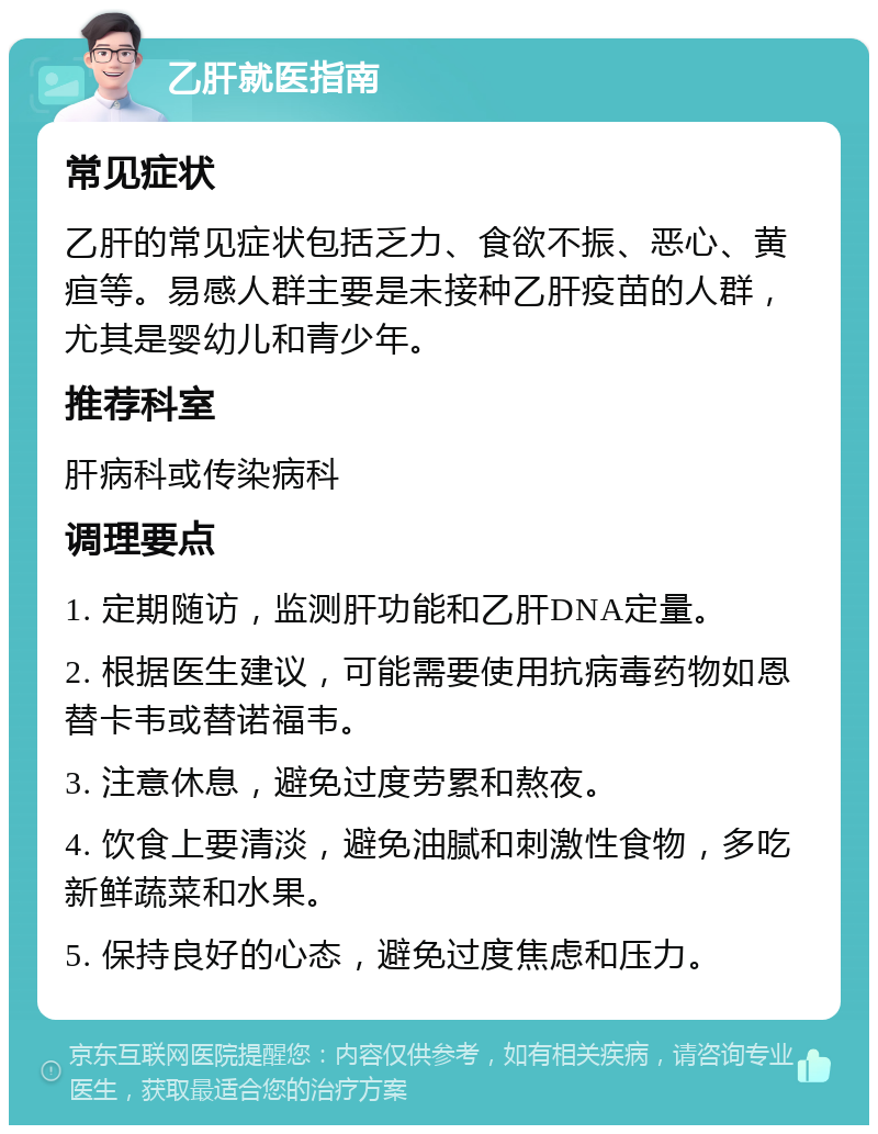 乙肝就医指南 常见症状 乙肝的常见症状包括乏力、食欲不振、恶心、黄疸等。易感人群主要是未接种乙肝疫苗的人群，尤其是婴幼儿和青少年。 推荐科室 肝病科或传染病科 调理要点 1. 定期随访，监测肝功能和乙肝DNA定量。 2. 根据医生建议，可能需要使用抗病毒药物如恩替卡韦或替诺福韦。 3. 注意休息，避免过度劳累和熬夜。 4. 饮食上要清淡，避免油腻和刺激性食物，多吃新鲜蔬菜和水果。 5. 保持良好的心态，避免过度焦虑和压力。