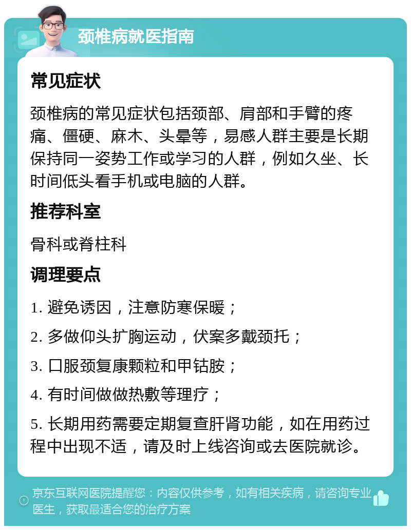 颈椎病就医指南 常见症状 颈椎病的常见症状包括颈部、肩部和手臂的疼痛、僵硬、麻木、头晕等，易感人群主要是长期保持同一姿势工作或学习的人群，例如久坐、长时间低头看手机或电脑的人群。 推荐科室 骨科或脊柱科 调理要点 1. 避免诱因，注意防寒保暖； 2. 多做仰头扩胸运动，伏案多戴颈托； 3. 口服颈复康颗粒和甲钴胺； 4. 有时间做做热敷等理疗； 5. 长期用药需要定期复查肝肾功能，如在用药过程中出现不适，请及时上线咨询或去医院就诊。