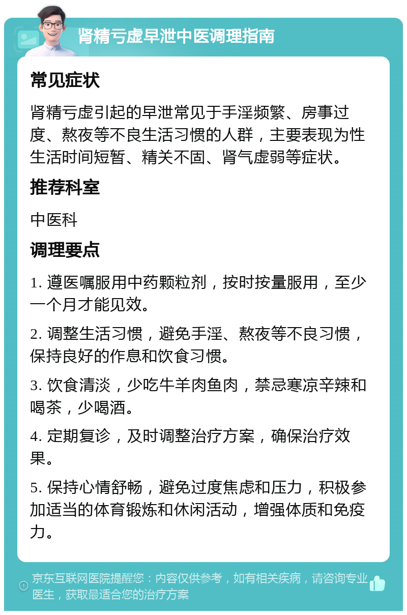 肾精亏虚早泄中医调理指南 常见症状 肾精亏虚引起的早泄常见于手淫频繁、房事过度、熬夜等不良生活习惯的人群，主要表现为性生活时间短暂、精关不固、肾气虚弱等症状。 推荐科室 中医科 调理要点 1. 遵医嘱服用中药颗粒剂，按时按量服用，至少一个月才能见效。 2. 调整生活习惯，避免手淫、熬夜等不良习惯，保持良好的作息和饮食习惯。 3. 饮食清淡，少吃牛羊肉鱼肉，禁忌寒凉辛辣和喝茶，少喝酒。 4. 定期复诊，及时调整治疗方案，确保治疗效果。 5. 保持心情舒畅，避免过度焦虑和压力，积极参加适当的体育锻炼和休闲活动，增强体质和免疫力。