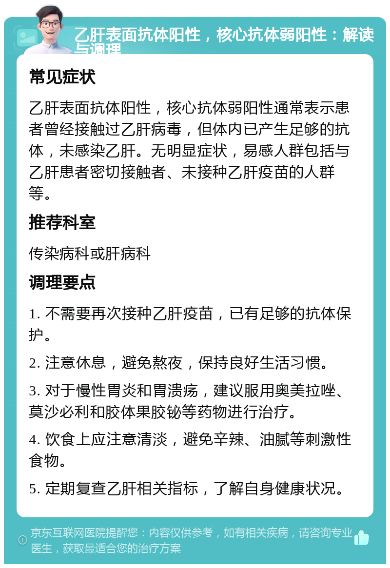 乙肝表面抗体阳性，核心抗体弱阳性：解读与调理 常见症状 乙肝表面抗体阳性，核心抗体弱阳性通常表示患者曾经接触过乙肝病毒，但体内已产生足够的抗体，未感染乙肝。无明显症状，易感人群包括与乙肝患者密切接触者、未接种乙肝疫苗的人群等。 推荐科室 传染病科或肝病科 调理要点 1. 不需要再次接种乙肝疫苗，已有足够的抗体保护。 2. 注意休息，避免熬夜，保持良好生活习惯。 3. 对于慢性胃炎和胃溃疡，建议服用奥美拉唑、莫沙必利和胶体果胶铋等药物进行治疗。 4. 饮食上应注意清淡，避免辛辣、油腻等刺激性食物。 5. 定期复查乙肝相关指标，了解自身健康状况。