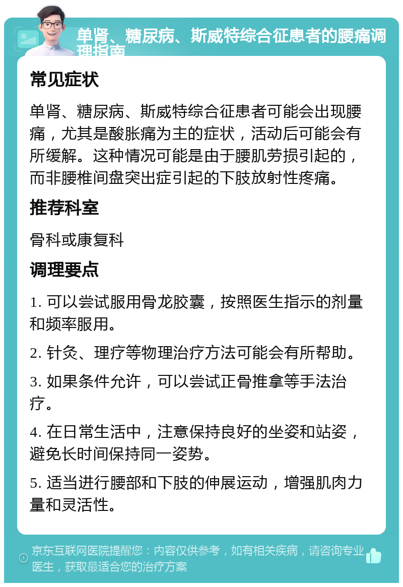 单肾、糖尿病、斯威特综合征患者的腰痛调理指南 常见症状 单肾、糖尿病、斯威特综合征患者可能会出现腰痛，尤其是酸胀痛为主的症状，活动后可能会有所缓解。这种情况可能是由于腰肌劳损引起的，而非腰椎间盘突出症引起的下肢放射性疼痛。 推荐科室 骨科或康复科 调理要点 1. 可以尝试服用骨龙胶囊，按照医生指示的剂量和频率服用。 2. 针灸、理疗等物理治疗方法可能会有所帮助。 3. 如果条件允许，可以尝试正骨推拿等手法治疗。 4. 在日常生活中，注意保持良好的坐姿和站姿，避免长时间保持同一姿势。 5. 适当进行腰部和下肢的伸展运动，增强肌肉力量和灵活性。