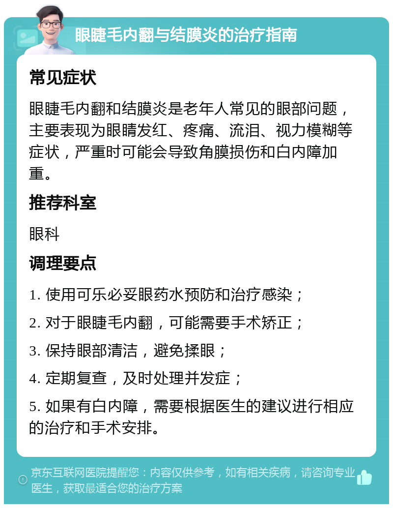 眼睫毛内翻与结膜炎的治疗指南 常见症状 眼睫毛内翻和结膜炎是老年人常见的眼部问题，主要表现为眼睛发红、疼痛、流泪、视力模糊等症状，严重时可能会导致角膜损伤和白内障加重。 推荐科室 眼科 调理要点 1. 使用可乐必妥眼药水预防和治疗感染； 2. 对于眼睫毛内翻，可能需要手术矫正； 3. 保持眼部清洁，避免揉眼； 4. 定期复查，及时处理并发症； 5. 如果有白内障，需要根据医生的建议进行相应的治疗和手术安排。