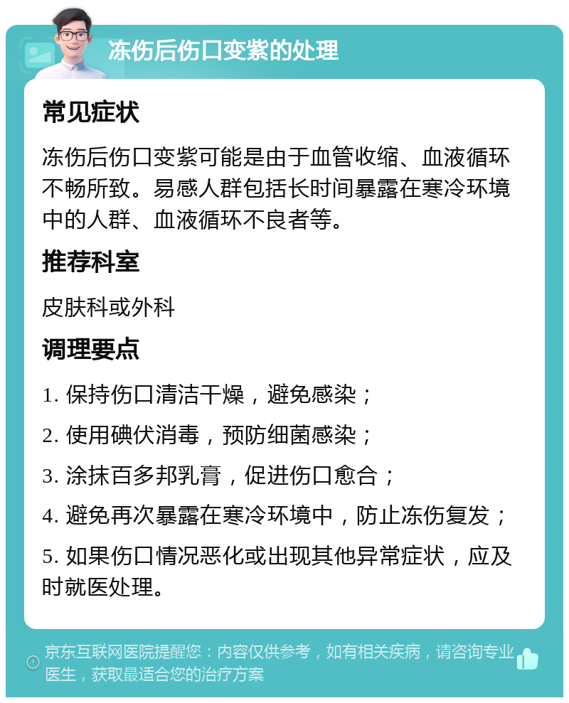 冻伤后伤口变紫的处理 常见症状 冻伤后伤口变紫可能是由于血管收缩、血液循环不畅所致。易感人群包括长时间暴露在寒冷环境中的人群、血液循环不良者等。 推荐科室 皮肤科或外科 调理要点 1. 保持伤口清洁干燥，避免感染； 2. 使用碘伏消毒，预防细菌感染； 3. 涂抹百多邦乳膏，促进伤口愈合； 4. 避免再次暴露在寒冷环境中，防止冻伤复发； 5. 如果伤口情况恶化或出现其他异常症状，应及时就医处理。