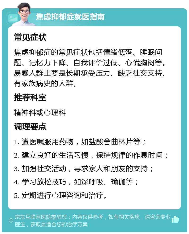 焦虑抑郁症就医指南 常见症状 焦虑抑郁症的常见症状包括情绪低落、睡眠问题、记忆力下降、自我评价过低、心慌胸闷等。易感人群主要是长期承受压力、缺乏社交支持、有家族病史的人群。 推荐科室 精神科或心理科 调理要点 1. 遵医嘱服用药物，如盐酸舍曲林片等； 2. 建立良好的生活习惯，保持规律的作息时间； 3. 加强社交活动，寻求家人和朋友的支持； 4. 学习放松技巧，如深呼吸、瑜伽等； 5. 定期进行心理咨询和治疗。