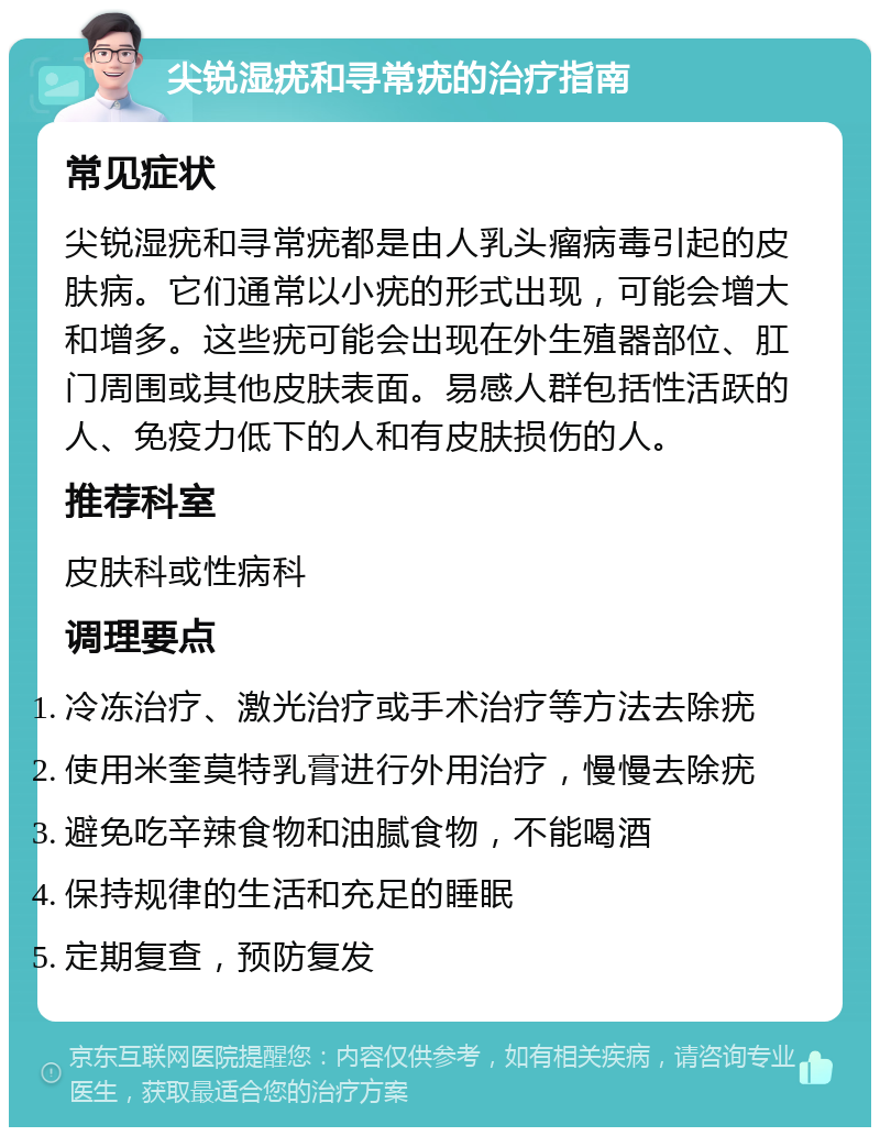 尖锐湿疣和寻常疣的治疗指南 常见症状 尖锐湿疣和寻常疣都是由人乳头瘤病毒引起的皮肤病。它们通常以小疣的形式出现，可能会增大和增多。这些疣可能会出现在外生殖器部位、肛门周围或其他皮肤表面。易感人群包括性活跃的人、免疫力低下的人和有皮肤损伤的人。 推荐科室 皮肤科或性病科 调理要点 冷冻治疗、激光治疗或手术治疗等方法去除疣 使用米奎莫特乳膏进行外用治疗，慢慢去除疣 避免吃辛辣食物和油腻食物，不能喝酒 保持规律的生活和充足的睡眠 定期复查，预防复发