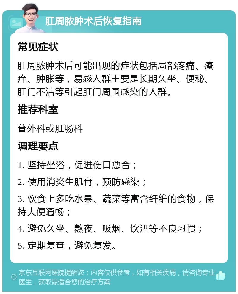 肛周脓肿术后恢复指南 常见症状 肛周脓肿术后可能出现的症状包括局部疼痛、瘙痒、肿胀等，易感人群主要是长期久坐、便秘、肛门不洁等引起肛门周围感染的人群。 推荐科室 普外科或肛肠科 调理要点 1. 坚持坐浴，促进伤口愈合； 2. 使用消炎生肌膏，预防感染； 3. 饮食上多吃水果、蔬菜等富含纤维的食物，保持大便通畅； 4. 避免久坐、熬夜、吸烟、饮酒等不良习惯； 5. 定期复查，避免复发。