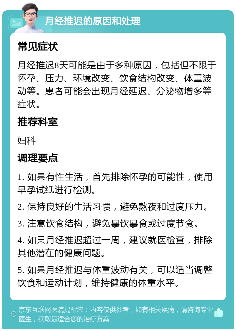 月经推迟的原因和处理 常见症状 月经推迟8天可能是由于多种原因，包括但不限于怀孕、压力、环境改变、饮食结构改变、体重波动等。患者可能会出现月经延迟、分泌物增多等症状。 推荐科室 妇科 调理要点 1. 如果有性生活，首先排除怀孕的可能性，使用早孕试纸进行检测。 2. 保持良好的生活习惯，避免熬夜和过度压力。 3. 注意饮食结构，避免暴饮暴食或过度节食。 4. 如果月经推迟超过一周，建议就医检查，排除其他潜在的健康问题。 5. 如果月经推迟与体重波动有关，可以适当调整饮食和运动计划，维持健康的体重水平。