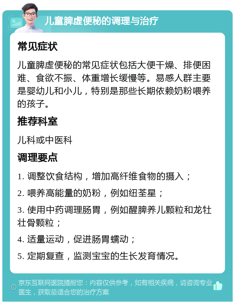 儿童脾虚便秘的调理与治疗 常见症状 儿童脾虚便秘的常见症状包括大便干燥、排便困难、食欲不振、体重增长缓慢等。易感人群主要是婴幼儿和小儿，特别是那些长期依赖奶粉喂养的孩子。 推荐科室 儿科或中医科 调理要点 1. 调整饮食结构，增加高纤维食物的摄入； 2. 喂养高能量的奶粉，例如纽荃星； 3. 使用中药调理肠胃，例如醒脾养儿颗粒和龙牡壮骨颗粒； 4. 适量运动，促进肠胃蠕动； 5. 定期复查，监测宝宝的生长发育情况。