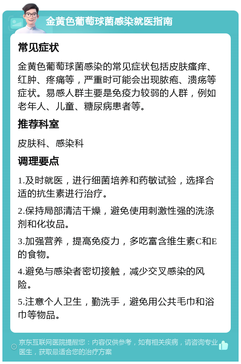 金黄色葡萄球菌感染就医指南 常见症状 金黄色葡萄球菌感染的常见症状包括皮肤瘙痒、红肿、疼痛等，严重时可能会出现脓疱、溃疡等症状。易感人群主要是免疫力较弱的人群，例如老年人、儿童、糖尿病患者等。 推荐科室 皮肤科、感染科 调理要点 1.及时就医，进行细菌培养和药敏试验，选择合适的抗生素进行治疗。 2.保持局部清洁干燥，避免使用刺激性强的洗涤剂和化妆品。 3.加强营养，提高免疫力，多吃富含维生素C和E的食物。 4.避免与感染者密切接触，减少交叉感染的风险。 5.注意个人卫生，勤洗手，避免用公共毛巾和浴巾等物品。