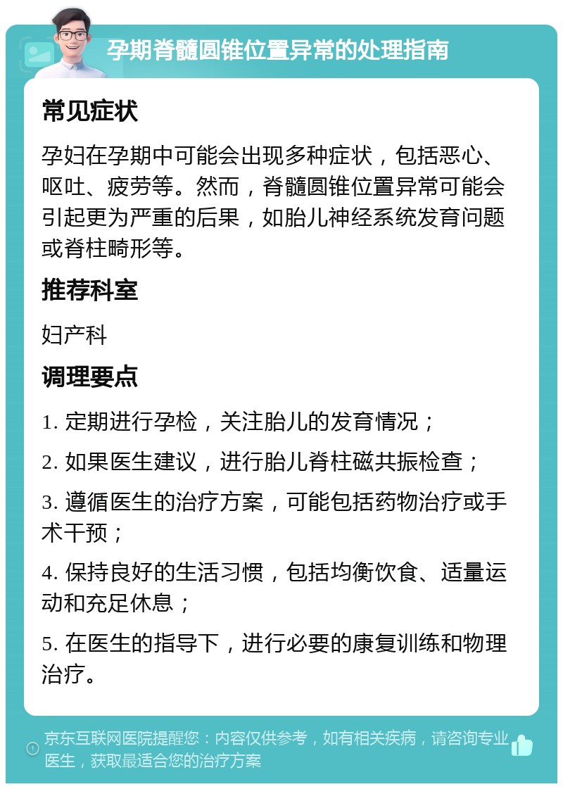 孕期脊髓圆锥位置异常的处理指南 常见症状 孕妇在孕期中可能会出现多种症状，包括恶心、呕吐、疲劳等。然而，脊髓圆锥位置异常可能会引起更为严重的后果，如胎儿神经系统发育问题或脊柱畸形等。 推荐科室 妇产科 调理要点 1. 定期进行孕检，关注胎儿的发育情况； 2. 如果医生建议，进行胎儿脊柱磁共振检查； 3. 遵循医生的治疗方案，可能包括药物治疗或手术干预； 4. 保持良好的生活习惯，包括均衡饮食、适量运动和充足休息； 5. 在医生的指导下，进行必要的康复训练和物理治疗。