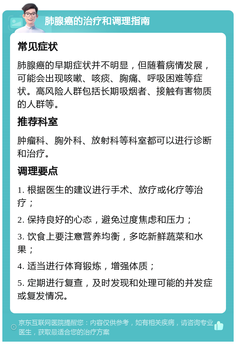 肺腺癌的治疗和调理指南 常见症状 肺腺癌的早期症状并不明显，但随着病情发展，可能会出现咳嗽、咳痰、胸痛、呼吸困难等症状。高风险人群包括长期吸烟者、接触有害物质的人群等。 推荐科室 肿瘤科、胸外科、放射科等科室都可以进行诊断和治疗。 调理要点 1. 根据医生的建议进行手术、放疗或化疗等治疗； 2. 保持良好的心态，避免过度焦虑和压力； 3. 饮食上要注意营养均衡，多吃新鲜蔬菜和水果； 4. 适当进行体育锻炼，增强体质； 5. 定期进行复查，及时发现和处理可能的并发症或复发情况。