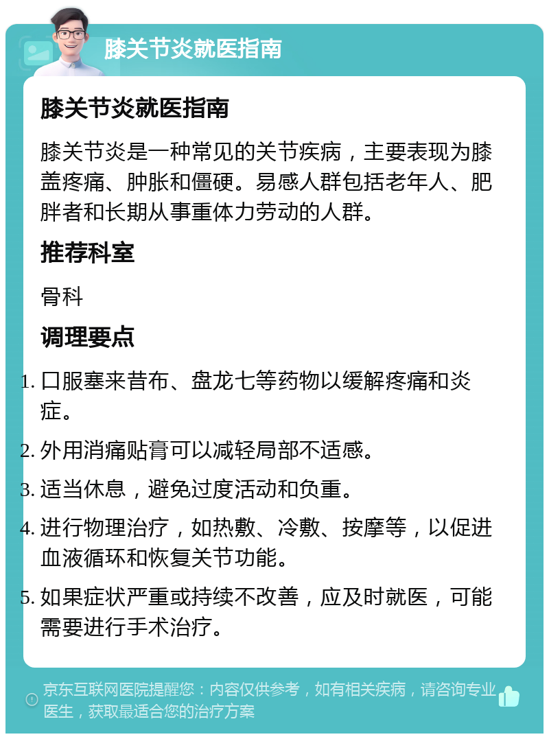 膝关节炎就医指南 膝关节炎就医指南 膝关节炎是一种常见的关节疾病，主要表现为膝盖疼痛、肿胀和僵硬。易感人群包括老年人、肥胖者和长期从事重体力劳动的人群。 推荐科室 骨科 调理要点 口服塞来昔布、盘龙七等药物以缓解疼痛和炎症。 外用消痛贴膏可以减轻局部不适感。 适当休息，避免过度活动和负重。 进行物理治疗，如热敷、冷敷、按摩等，以促进血液循环和恢复关节功能。 如果症状严重或持续不改善，应及时就医，可能需要进行手术治疗。