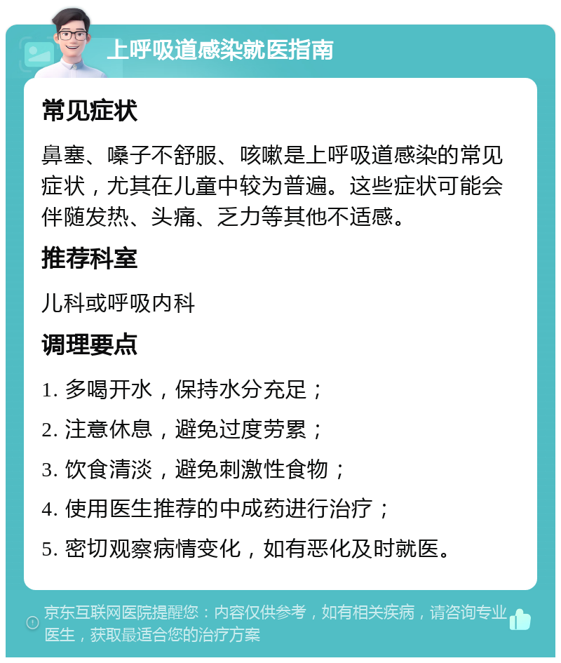 上呼吸道感染就医指南 常见症状 鼻塞、嗓子不舒服、咳嗽是上呼吸道感染的常见症状，尤其在儿童中较为普遍。这些症状可能会伴随发热、头痛、乏力等其他不适感。 推荐科室 儿科或呼吸内科 调理要点 1. 多喝开水，保持水分充足； 2. 注意休息，避免过度劳累； 3. 饮食清淡，避免刺激性食物； 4. 使用医生推荐的中成药进行治疗； 5. 密切观察病情变化，如有恶化及时就医。