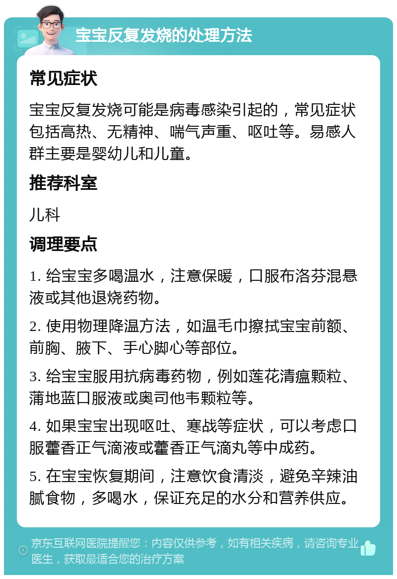 宝宝反复发烧的处理方法 常见症状 宝宝反复发烧可能是病毒感染引起的，常见症状包括高热、无精神、喘气声重、呕吐等。易感人群主要是婴幼儿和儿童。 推荐科室 儿科 调理要点 1. 给宝宝多喝温水，注意保暖，口服布洛芬混悬液或其他退烧药物。 2. 使用物理降温方法，如温毛巾擦拭宝宝前额、前胸、腋下、手心脚心等部位。 3. 给宝宝服用抗病毒药物，例如莲花清瘟颗粒、蒲地蓝口服液或奥司他韦颗粒等。 4. 如果宝宝出现呕吐、寒战等症状，可以考虑口服藿香正气滴液或藿香正气滴丸等中成药。 5. 在宝宝恢复期间，注意饮食清淡，避免辛辣油腻食物，多喝水，保证充足的水分和营养供应。