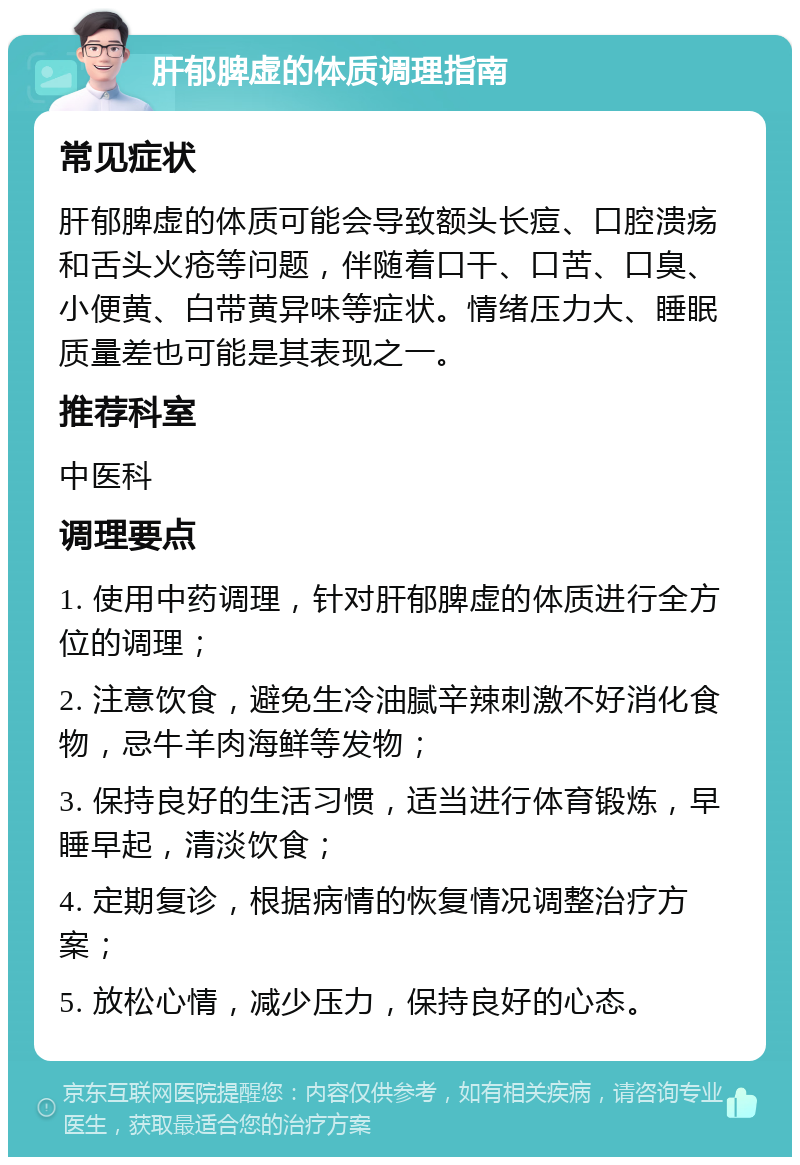 肝郁脾虚的体质调理指南 常见症状 肝郁脾虚的体质可能会导致额头长痘、口腔溃疡和舌头火疮等问题，伴随着口干、口苦、口臭、小便黄、白带黄异味等症状。情绪压力大、睡眠质量差也可能是其表现之一。 推荐科室 中医科 调理要点 1. 使用中药调理，针对肝郁脾虚的体质进行全方位的调理； 2. 注意饮食，避免生冷油腻辛辣刺激不好消化食物，忌牛羊肉海鲜等发物； 3. 保持良好的生活习惯，适当进行体育锻炼，早睡早起，清淡饮食； 4. 定期复诊，根据病情的恢复情况调整治疗方案； 5. 放松心情，减少压力，保持良好的心态。