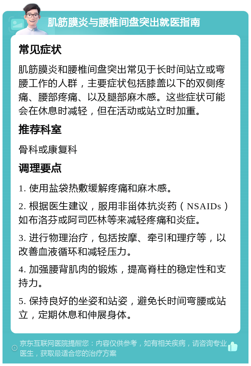 肌筋膜炎与腰椎间盘突出就医指南 常见症状 肌筋膜炎和腰椎间盘突出常见于长时间站立或弯腰工作的人群，主要症状包括膝盖以下的双侧疼痛、腰部疼痛、以及腿部麻木感。这些症状可能会在休息时减轻，但在活动或站立时加重。 推荐科室 骨科或康复科 调理要点 1. 使用盐袋热敷缓解疼痛和麻木感。 2. 根据医生建议，服用非甾体抗炎药（NSAIDs）如布洛芬或阿司匹林等来减轻疼痛和炎症。 3. 进行物理治疗，包括按摩、牵引和理疗等，以改善血液循环和减轻压力。 4. 加强腰背肌肉的锻炼，提高脊柱的稳定性和支持力。 5. 保持良好的坐姿和站姿，避免长时间弯腰或站立，定期休息和伸展身体。