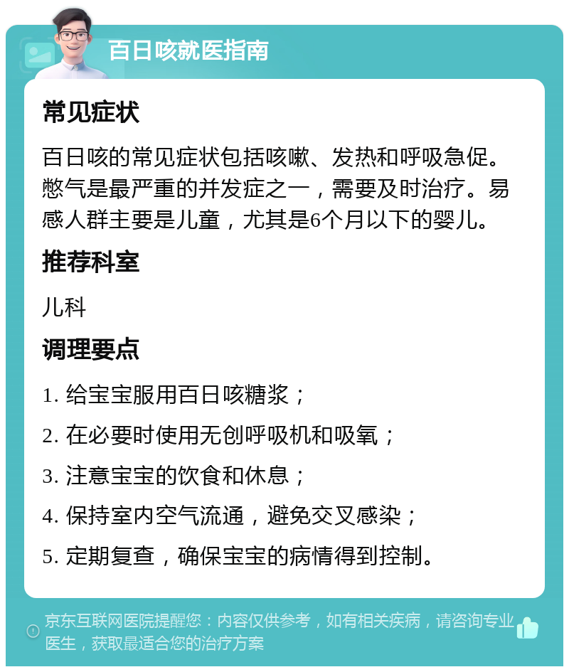 百日咳就医指南 常见症状 百日咳的常见症状包括咳嗽、发热和呼吸急促。憋气是最严重的并发症之一，需要及时治疗。易感人群主要是儿童，尤其是6个月以下的婴儿。 推荐科室 儿科 调理要点 1. 给宝宝服用百日咳糖浆； 2. 在必要时使用无创呼吸机和吸氧； 3. 注意宝宝的饮食和休息； 4. 保持室内空气流通，避免交叉感染； 5. 定期复查，确保宝宝的病情得到控制。