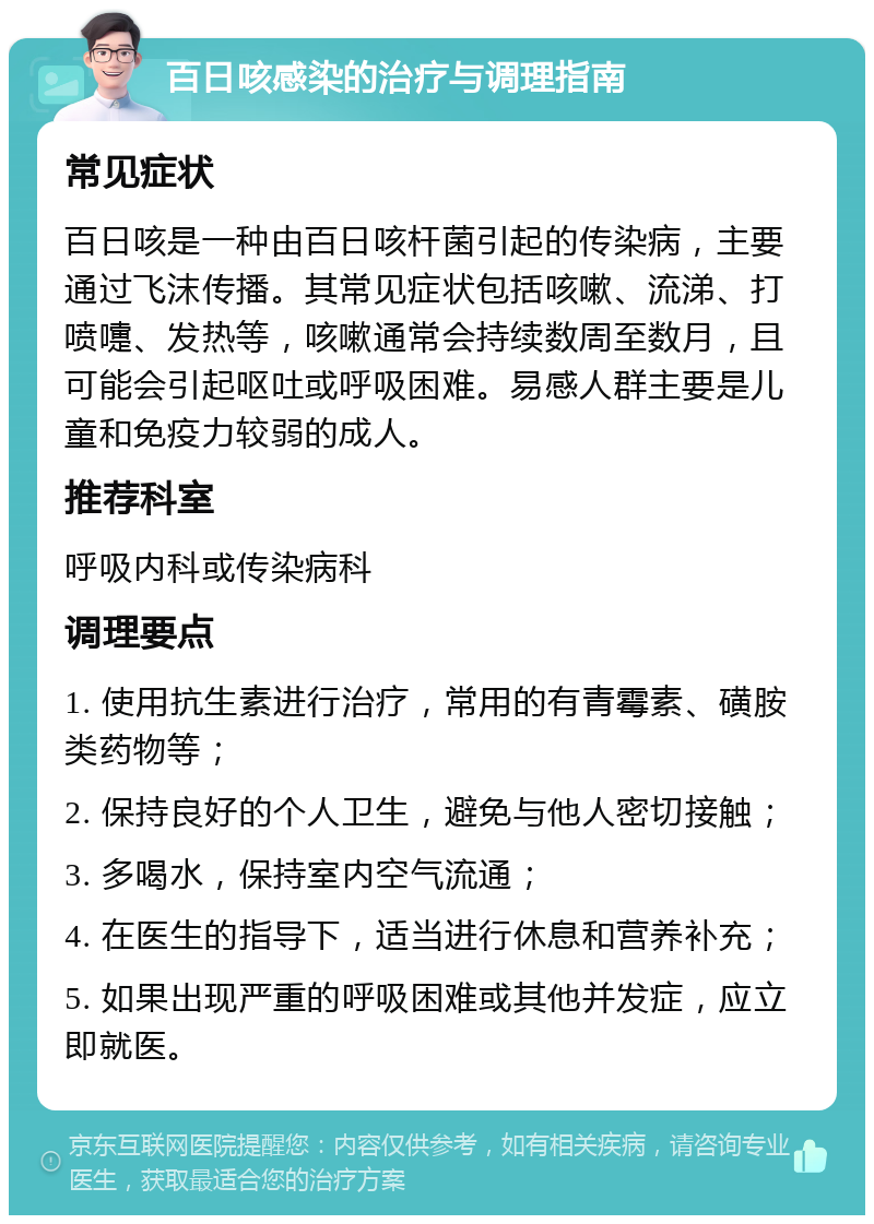 百日咳感染的治疗与调理指南 常见症状 百日咳是一种由百日咳杆菌引起的传染病，主要通过飞沫传播。其常见症状包括咳嗽、流涕、打喷嚏、发热等，咳嗽通常会持续数周至数月，且可能会引起呕吐或呼吸困难。易感人群主要是儿童和免疫力较弱的成人。 推荐科室 呼吸内科或传染病科 调理要点 1. 使用抗生素进行治疗，常用的有青霉素、磺胺类药物等； 2. 保持良好的个人卫生，避免与他人密切接触； 3. 多喝水，保持室内空气流通； 4. 在医生的指导下，适当进行休息和营养补充； 5. 如果出现严重的呼吸困难或其他并发症，应立即就医。