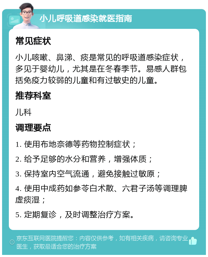 小儿呼吸道感染就医指南 常见症状 小儿咳嗽、鼻涕、痰是常见的呼吸道感染症状，多见于婴幼儿，尤其是在冬春季节。易感人群包括免疫力较弱的儿童和有过敏史的儿童。 推荐科室 儿科 调理要点 1. 使用布地奈德等药物控制症状； 2. 给予足够的水分和营养，增强体质； 3. 保持室内空气流通，避免接触过敏原； 4. 使用中成药如参苓白术散、六君子汤等调理脾虚痰湿； 5. 定期复诊，及时调整治疗方案。