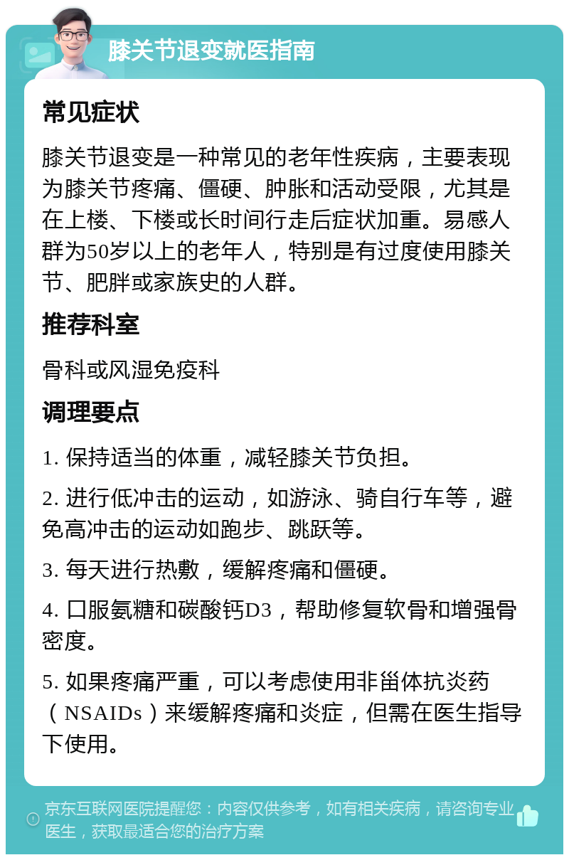 膝关节退变就医指南 常见症状 膝关节退变是一种常见的老年性疾病，主要表现为膝关节疼痛、僵硬、肿胀和活动受限，尤其是在上楼、下楼或长时间行走后症状加重。易感人群为50岁以上的老年人，特别是有过度使用膝关节、肥胖或家族史的人群。 推荐科室 骨科或风湿免疫科 调理要点 1. 保持适当的体重，减轻膝关节负担。 2. 进行低冲击的运动，如游泳、骑自行车等，避免高冲击的运动如跑步、跳跃等。 3. 每天进行热敷，缓解疼痛和僵硬。 4. 口服氨糖和碳酸钙D3，帮助修复软骨和增强骨密度。 5. 如果疼痛严重，可以考虑使用非甾体抗炎药（NSAIDs）来缓解疼痛和炎症，但需在医生指导下使用。