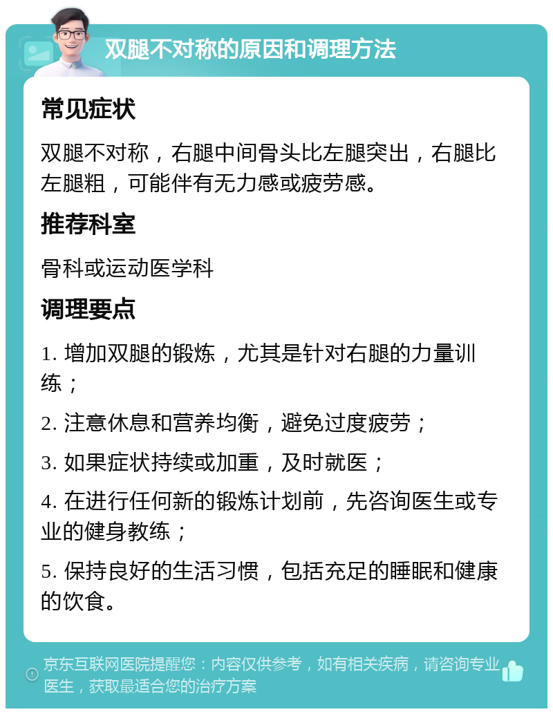 双腿不对称的原因和调理方法 常见症状 双腿不对称，右腿中间骨头比左腿突出，右腿比左腿粗，可能伴有无力感或疲劳感。 推荐科室 骨科或运动医学科 调理要点 1. 增加双腿的锻炼，尤其是针对右腿的力量训练； 2. 注意休息和营养均衡，避免过度疲劳； 3. 如果症状持续或加重，及时就医； 4. 在进行任何新的锻炼计划前，先咨询医生或专业的健身教练； 5. 保持良好的生活习惯，包括充足的睡眠和健康的饮食。