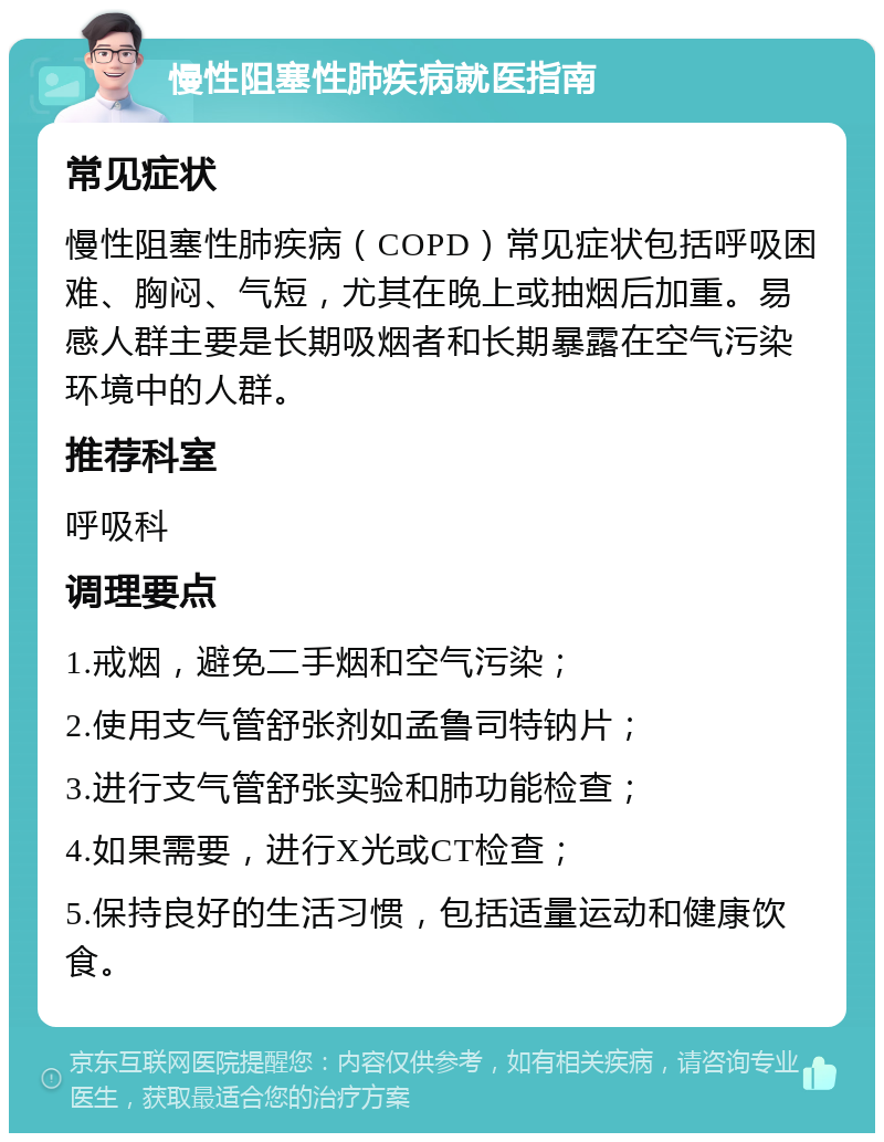 慢性阻塞性肺疾病就医指南 常见症状 慢性阻塞性肺疾病（COPD）常见症状包括呼吸困难、胸闷、气短，尤其在晚上或抽烟后加重。易感人群主要是长期吸烟者和长期暴露在空气污染环境中的人群。 推荐科室 呼吸科 调理要点 1.戒烟，避免二手烟和空气污染； 2.使用支气管舒张剂如孟鲁司特钠片； 3.进行支气管舒张实验和肺功能检查； 4.如果需要，进行X光或CT检查； 5.保持良好的生活习惯，包括适量运动和健康饮食。