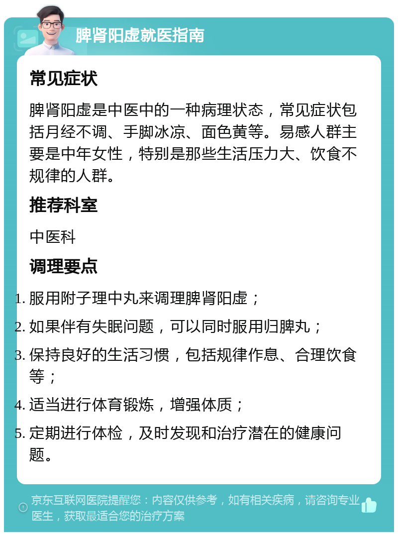 脾肾阳虚就医指南 常见症状 脾肾阳虚是中医中的一种病理状态，常见症状包括月经不调、手脚冰凉、面色黄等。易感人群主要是中年女性，特别是那些生活压力大、饮食不规律的人群。 推荐科室 中医科 调理要点 服用附子理中丸来调理脾肾阳虚； 如果伴有失眠问题，可以同时服用归脾丸； 保持良好的生活习惯，包括规律作息、合理饮食等； 适当进行体育锻炼，增强体质； 定期进行体检，及时发现和治疗潜在的健康问题。