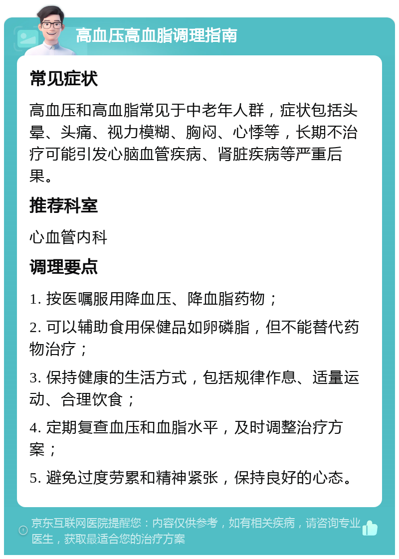 高血压高血脂调理指南 常见症状 高血压和高血脂常见于中老年人群，症状包括头晕、头痛、视力模糊、胸闷、心悸等，长期不治疗可能引发心脑血管疾病、肾脏疾病等严重后果。 推荐科室 心血管内科 调理要点 1. 按医嘱服用降血压、降血脂药物； 2. 可以辅助食用保健品如卵磷脂，但不能替代药物治疗； 3. 保持健康的生活方式，包括规律作息、适量运动、合理饮食； 4. 定期复查血压和血脂水平，及时调整治疗方案； 5. 避免过度劳累和精神紧张，保持良好的心态。