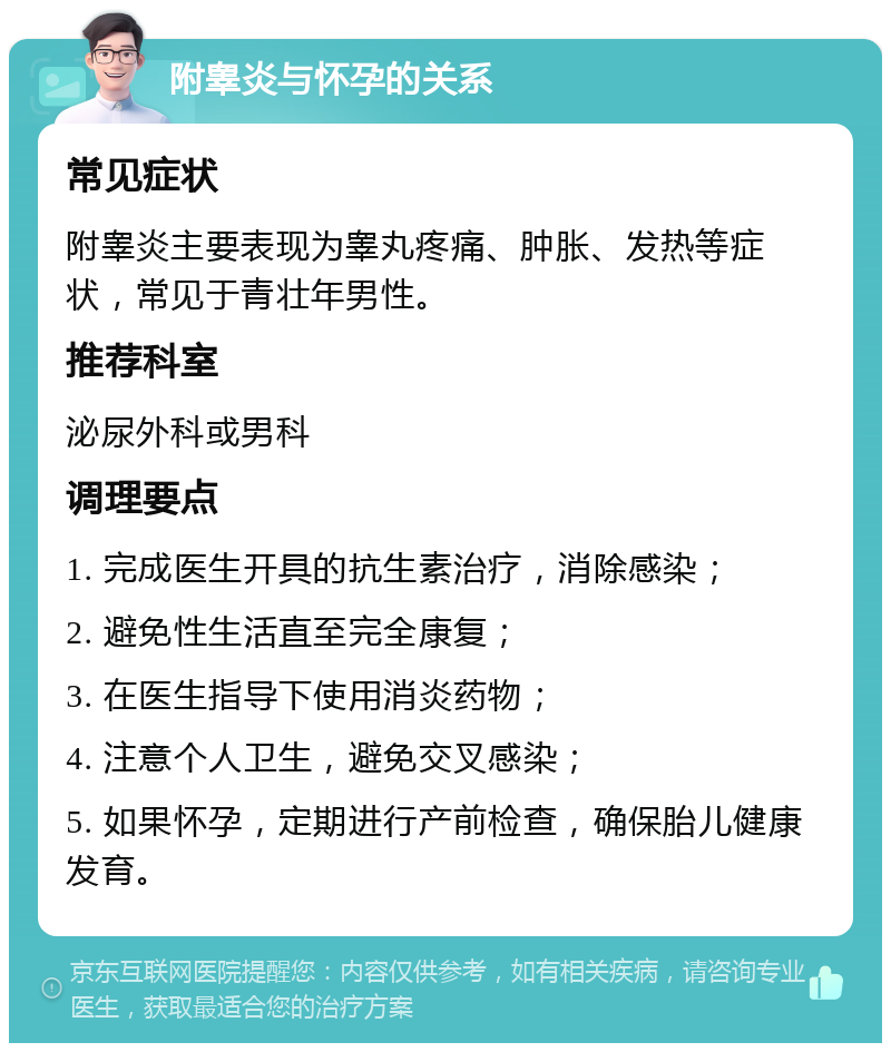 附睾炎与怀孕的关系 常见症状 附睾炎主要表现为睾丸疼痛、肿胀、发热等症状，常见于青壮年男性。 推荐科室 泌尿外科或男科 调理要点 1. 完成医生开具的抗生素治疗，消除感染； 2. 避免性生活直至完全康复； 3. 在医生指导下使用消炎药物； 4. 注意个人卫生，避免交叉感染； 5. 如果怀孕，定期进行产前检查，确保胎儿健康发育。