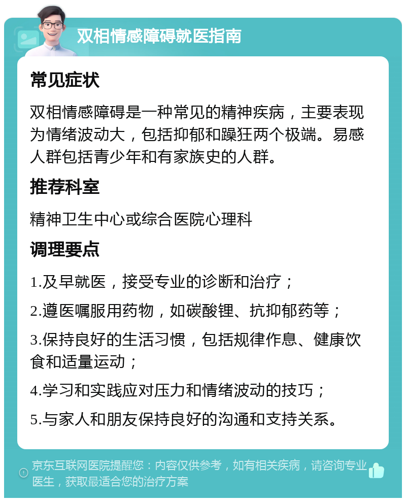 双相情感障碍就医指南 常见症状 双相情感障碍是一种常见的精神疾病，主要表现为情绪波动大，包括抑郁和躁狂两个极端。易感人群包括青少年和有家族史的人群。 推荐科室 精神卫生中心或综合医院心理科 调理要点 1.及早就医，接受专业的诊断和治疗； 2.遵医嘱服用药物，如碳酸锂、抗抑郁药等； 3.保持良好的生活习惯，包括规律作息、健康饮食和适量运动； 4.学习和实践应对压力和情绪波动的技巧； 5.与家人和朋友保持良好的沟通和支持关系。