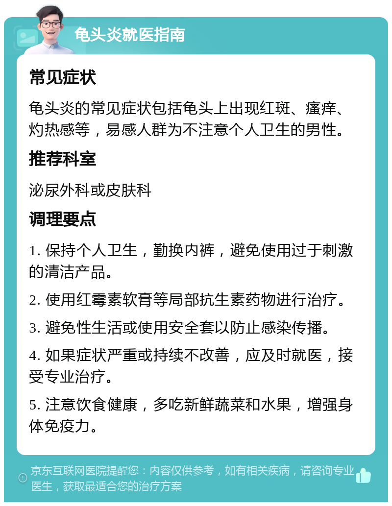 龟头炎就医指南 常见症状 龟头炎的常见症状包括龟头上出现红斑、瘙痒、灼热感等，易感人群为不注意个人卫生的男性。 推荐科室 泌尿外科或皮肤科 调理要点 1. 保持个人卫生，勤换内裤，避免使用过于刺激的清洁产品。 2. 使用红霉素软膏等局部抗生素药物进行治疗。 3. 避免性生活或使用安全套以防止感染传播。 4. 如果症状严重或持续不改善，应及时就医，接受专业治疗。 5. 注意饮食健康，多吃新鲜蔬菜和水果，增强身体免疫力。