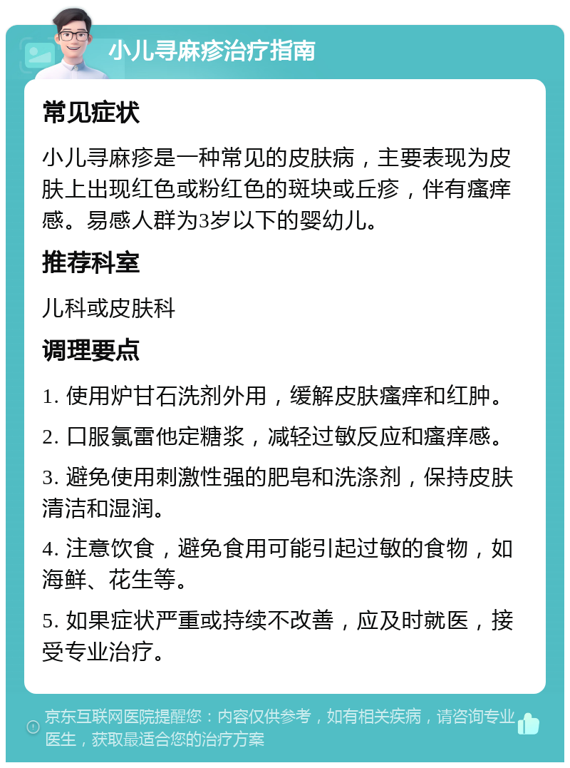 小儿寻麻疹治疗指南 常见症状 小儿寻麻疹是一种常见的皮肤病，主要表现为皮肤上出现红色或粉红色的斑块或丘疹，伴有瘙痒感。易感人群为3岁以下的婴幼儿。 推荐科室 儿科或皮肤科 调理要点 1. 使用炉甘石洗剂外用，缓解皮肤瘙痒和红肿。 2. 口服氯雷他定糖浆，减轻过敏反应和瘙痒感。 3. 避免使用刺激性强的肥皂和洗涤剂，保持皮肤清洁和湿润。 4. 注意饮食，避免食用可能引起过敏的食物，如海鲜、花生等。 5. 如果症状严重或持续不改善，应及时就医，接受专业治疗。