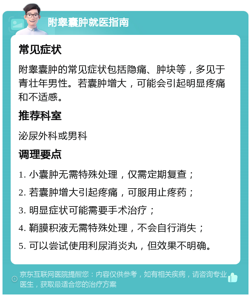 附睾囊肿就医指南 常见症状 附睾囊肿的常见症状包括隐痛、肿块等，多见于青壮年男性。若囊肿增大，可能会引起明显疼痛和不适感。 推荐科室 泌尿外科或男科 调理要点 1. 小囊肿无需特殊处理，仅需定期复查； 2. 若囊肿增大引起疼痛，可服用止疼药； 3. 明显症状可能需要手术治疗； 4. 鞘膜积液无需特殊处理，不会自行消失； 5. 可以尝试使用利尿消炎丸，但效果不明确。