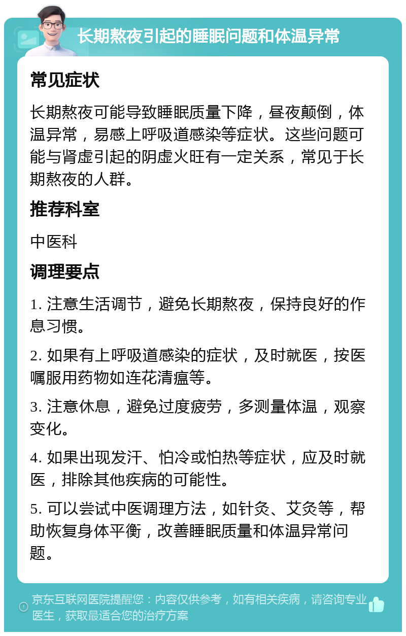 长期熬夜引起的睡眠问题和体温异常 常见症状 长期熬夜可能导致睡眠质量下降，昼夜颠倒，体温异常，易感上呼吸道感染等症状。这些问题可能与肾虚引起的阴虚火旺有一定关系，常见于长期熬夜的人群。 推荐科室 中医科 调理要点 1. 注意生活调节，避免长期熬夜，保持良好的作息习惯。 2. 如果有上呼吸道感染的症状，及时就医，按医嘱服用药物如连花清瘟等。 3. 注意休息，避免过度疲劳，多测量体温，观察变化。 4. 如果出现发汗、怕冷或怕热等症状，应及时就医，排除其他疾病的可能性。 5. 可以尝试中医调理方法，如针灸、艾灸等，帮助恢复身体平衡，改善睡眠质量和体温异常问题。