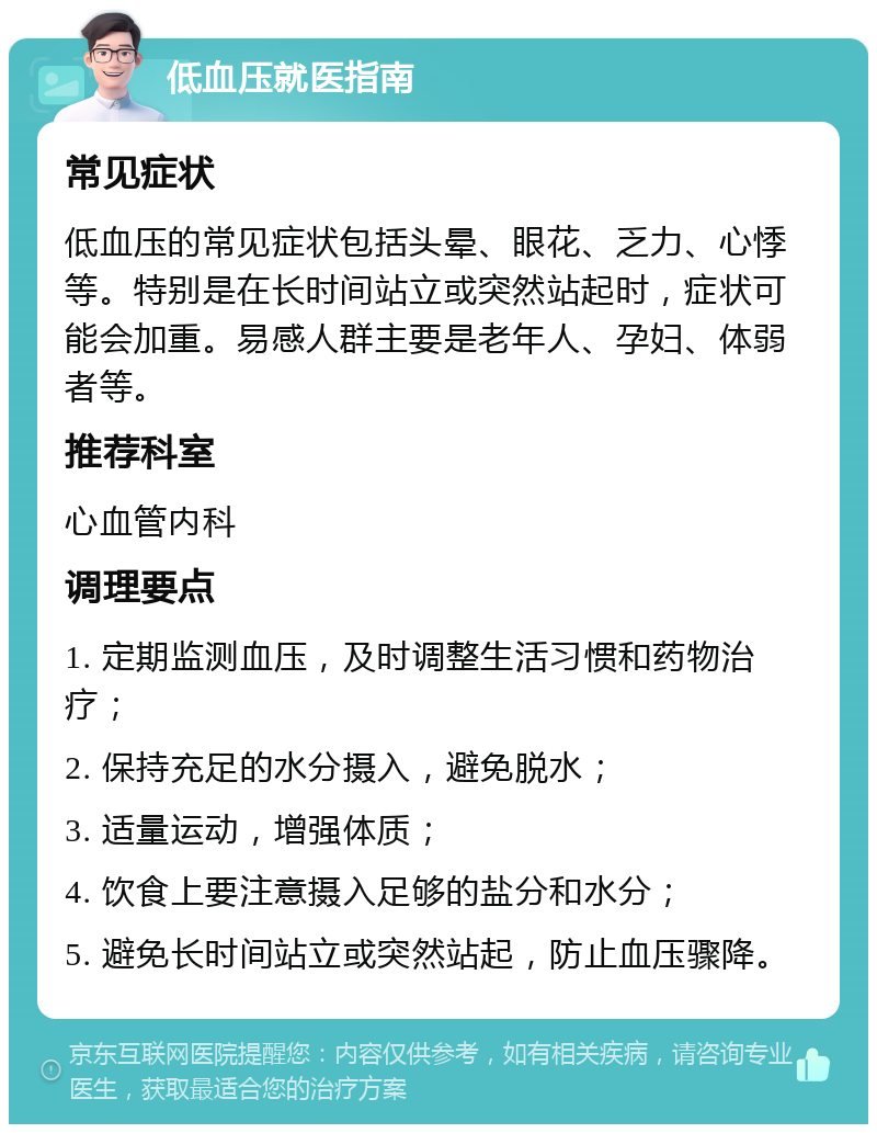 低血压就医指南 常见症状 低血压的常见症状包括头晕、眼花、乏力、心悸等。特别是在长时间站立或突然站起时，症状可能会加重。易感人群主要是老年人、孕妇、体弱者等。 推荐科室 心血管内科 调理要点 1. 定期监测血压，及时调整生活习惯和药物治疗； 2. 保持充足的水分摄入，避免脱水； 3. 适量运动，增强体质； 4. 饮食上要注意摄入足够的盐分和水分； 5. 避免长时间站立或突然站起，防止血压骤降。