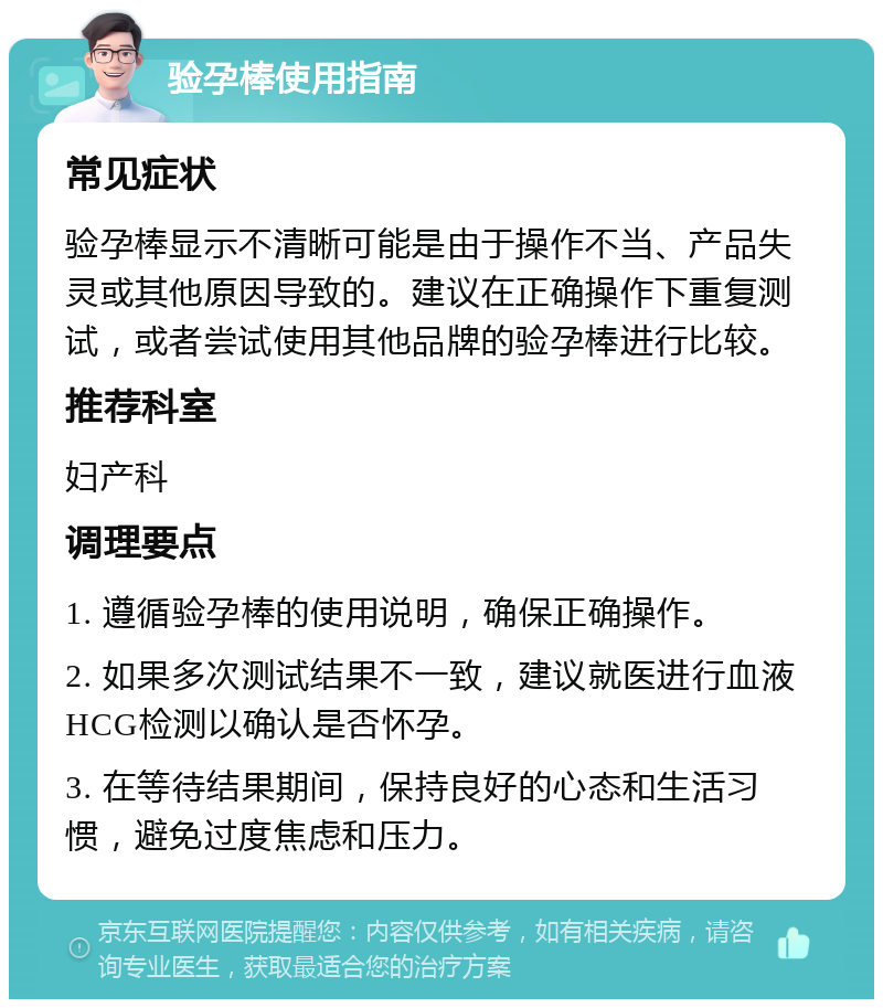 验孕棒使用指南 常见症状 验孕棒显示不清晰可能是由于操作不当、产品失灵或其他原因导致的。建议在正确操作下重复测试，或者尝试使用其他品牌的验孕棒进行比较。 推荐科室 妇产科 调理要点 1. 遵循验孕棒的使用说明，确保正确操作。 2. 如果多次测试结果不一致，建议就医进行血液HCG检测以确认是否怀孕。 3. 在等待结果期间，保持良好的心态和生活习惯，避免过度焦虑和压力。