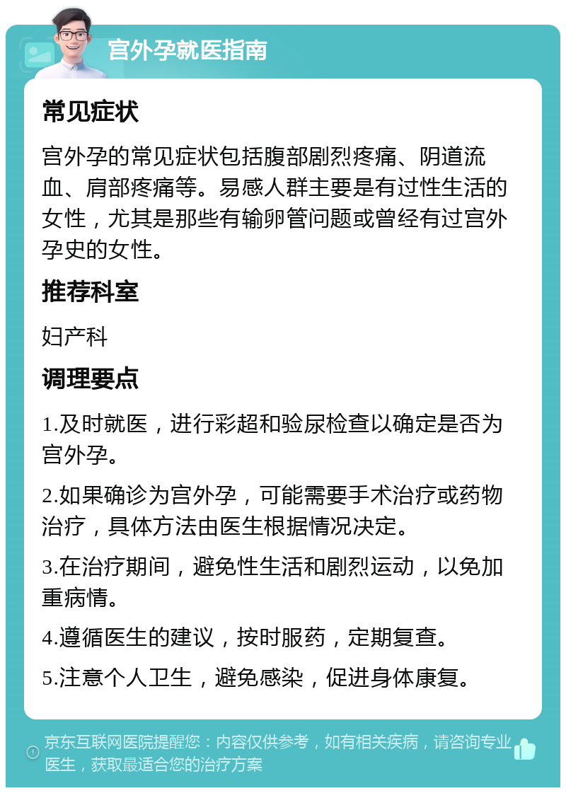 宫外孕就医指南 常见症状 宫外孕的常见症状包括腹部剧烈疼痛、阴道流血、肩部疼痛等。易感人群主要是有过性生活的女性，尤其是那些有输卵管问题或曾经有过宫外孕史的女性。 推荐科室 妇产科 调理要点 1.及时就医，进行彩超和验尿检查以确定是否为宫外孕。 2.如果确诊为宫外孕，可能需要手术治疗或药物治疗，具体方法由医生根据情况决定。 3.在治疗期间，避免性生活和剧烈运动，以免加重病情。 4.遵循医生的建议，按时服药，定期复查。 5.注意个人卫生，避免感染，促进身体康复。