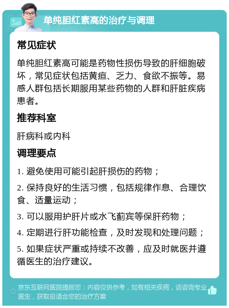 单纯胆红素高的治疗与调理 常见症状 单纯胆红素高可能是药物性损伤导致的肝细胞破坏，常见症状包括黄疸、乏力、食欲不振等。易感人群包括长期服用某些药物的人群和肝脏疾病患者。 推荐科室 肝病科或内科 调理要点 1. 避免使用可能引起肝损伤的药物； 2. 保持良好的生活习惯，包括规律作息、合理饮食、适量运动； 3. 可以服用护肝片或水飞蓟宾等保肝药物； 4. 定期进行肝功能检查，及时发现和处理问题； 5. 如果症状严重或持续不改善，应及时就医并遵循医生的治疗建议。