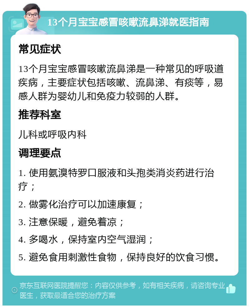 13个月宝宝感冒咳嗽流鼻涕就医指南 常见症状 13个月宝宝感冒咳嗽流鼻涕是一种常见的呼吸道疾病，主要症状包括咳嗽、流鼻涕、有痰等，易感人群为婴幼儿和免疫力较弱的人群。 推荐科室 儿科或呼吸内科 调理要点 1. 使用氨溴特罗口服液和头孢类消炎药进行治疗； 2. 做雾化治疗可以加速康复； 3. 注意保暖，避免着凉； 4. 多喝水，保持室内空气湿润； 5. 避免食用刺激性食物，保持良好的饮食习惯。