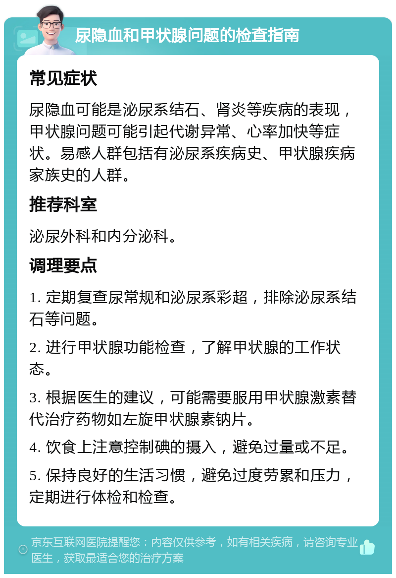 尿隐血和甲状腺问题的检查指南 常见症状 尿隐血可能是泌尿系结石、肾炎等疾病的表现，甲状腺问题可能引起代谢异常、心率加快等症状。易感人群包括有泌尿系疾病史、甲状腺疾病家族史的人群。 推荐科室 泌尿外科和内分泌科。 调理要点 1. 定期复查尿常规和泌尿系彩超，排除泌尿系结石等问题。 2. 进行甲状腺功能检查，了解甲状腺的工作状态。 3. 根据医生的建议，可能需要服用甲状腺激素替代治疗药物如左旋甲状腺素钠片。 4. 饮食上注意控制碘的摄入，避免过量或不足。 5. 保持良好的生活习惯，避免过度劳累和压力，定期进行体检和检查。