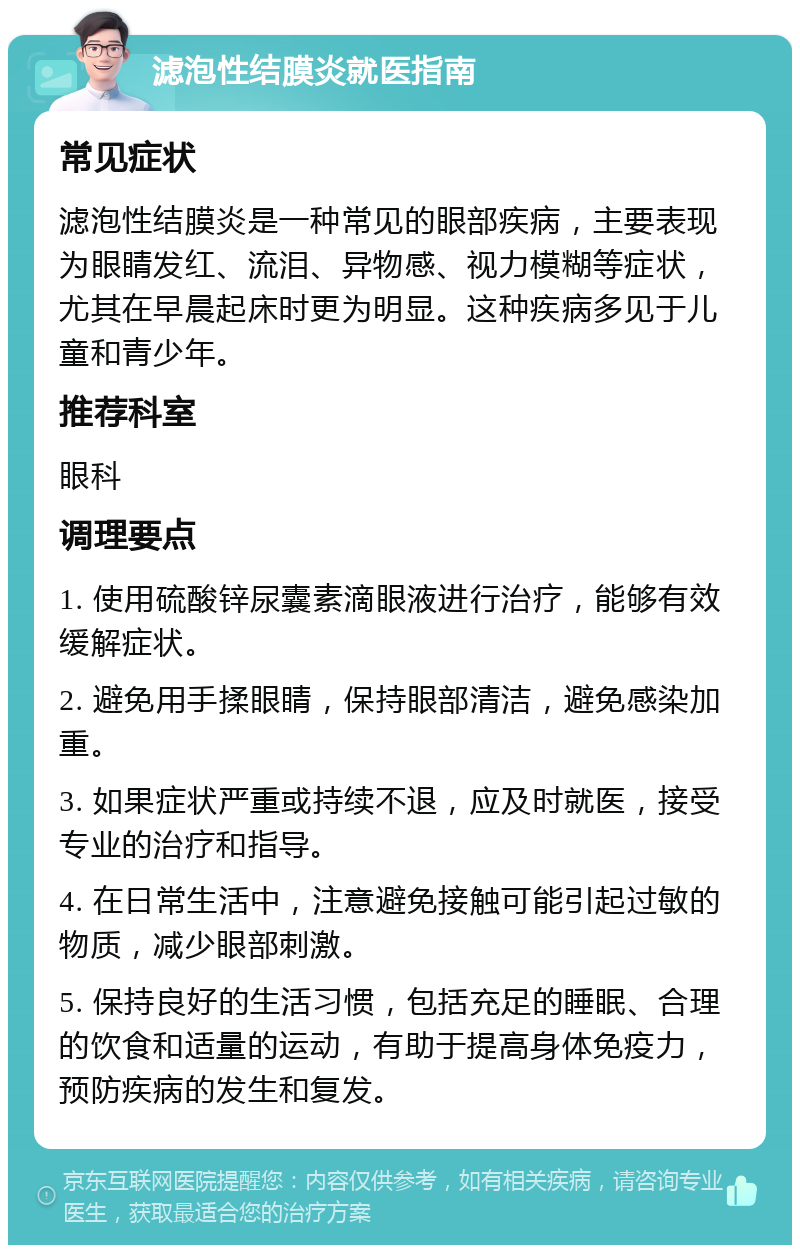 滤泡性结膜炎就医指南 常见症状 滤泡性结膜炎是一种常见的眼部疾病，主要表现为眼睛发红、流泪、异物感、视力模糊等症状，尤其在早晨起床时更为明显。这种疾病多见于儿童和青少年。 推荐科室 眼科 调理要点 1. 使用硫酸锌尿囊素滴眼液进行治疗，能够有效缓解症状。 2. 避免用手揉眼睛，保持眼部清洁，避免感染加重。 3. 如果症状严重或持续不退，应及时就医，接受专业的治疗和指导。 4. 在日常生活中，注意避免接触可能引起过敏的物质，减少眼部刺激。 5. 保持良好的生活习惯，包括充足的睡眠、合理的饮食和适量的运动，有助于提高身体免疫力，预防疾病的发生和复发。