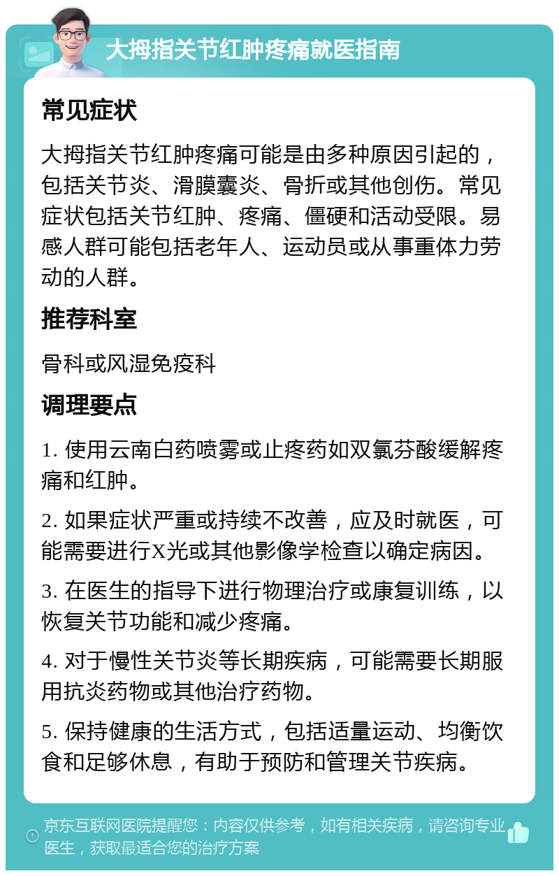 大拇指关节红肿疼痛就医指南 常见症状 大拇指关节红肿疼痛可能是由多种原因引起的，包括关节炎、滑膜囊炎、骨折或其他创伤。常见症状包括关节红肿、疼痛、僵硬和活动受限。易感人群可能包括老年人、运动员或从事重体力劳动的人群。 推荐科室 骨科或风湿免疫科 调理要点 1. 使用云南白药喷雾或止疼药如双氯芬酸缓解疼痛和红肿。 2. 如果症状严重或持续不改善，应及时就医，可能需要进行X光或其他影像学检查以确定病因。 3. 在医生的指导下进行物理治疗或康复训练，以恢复关节功能和减少疼痛。 4. 对于慢性关节炎等长期疾病，可能需要长期服用抗炎药物或其他治疗药物。 5. 保持健康的生活方式，包括适量运动、均衡饮食和足够休息，有助于预防和管理关节疾病。