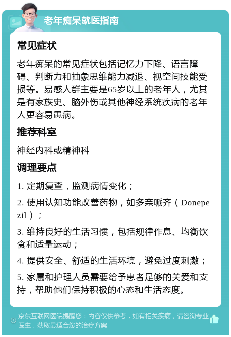 老年痴呆就医指南 常见症状 老年痴呆的常见症状包括记忆力下降、语言障碍、判断力和抽象思维能力减退、视空间技能受损等。易感人群主要是65岁以上的老年人，尤其是有家族史、脑外伤或其他神经系统疾病的老年人更容易患病。 推荐科室 神经内科或精神科 调理要点 1. 定期复查，监测病情变化； 2. 使用认知功能改善药物，如多奈哌齐（Donepezil）； 3. 维持良好的生活习惯，包括规律作息、均衡饮食和适量运动； 4. 提供安全、舒适的生活环境，避免过度刺激； 5. 家属和护理人员需要给予患者足够的关爱和支持，帮助他们保持积极的心态和生活态度。