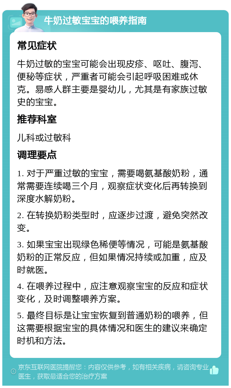 牛奶过敏宝宝的喂养指南 常见症状 牛奶过敏的宝宝可能会出现皮疹、呕吐、腹泻、便秘等症状，严重者可能会引起呼吸困难或休克。易感人群主要是婴幼儿，尤其是有家族过敏史的宝宝。 推荐科室 儿科或过敏科 调理要点 1. 对于严重过敏的宝宝，需要喝氨基酸奶粉，通常需要连续喝三个月，观察症状变化后再转换到深度水解奶粉。 2. 在转换奶粉类型时，应逐步过渡，避免突然改变。 3. 如果宝宝出现绿色稀便等情况，可能是氨基酸奶粉的正常反应，但如果情况持续或加重，应及时就医。 4. 在喂养过程中，应注意观察宝宝的反应和症状变化，及时调整喂养方案。 5. 最终目标是让宝宝恢复到普通奶粉的喂养，但这需要根据宝宝的具体情况和医生的建议来确定时机和方法。