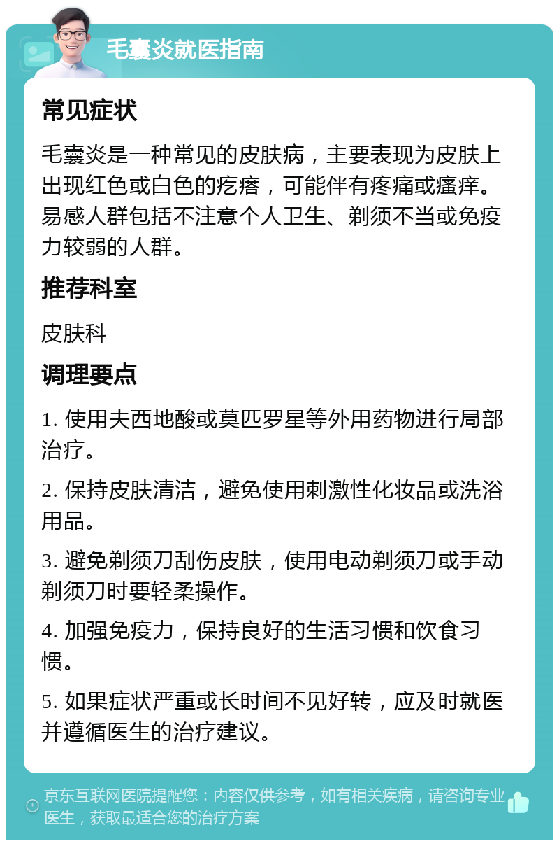 毛囊炎就医指南 常见症状 毛囊炎是一种常见的皮肤病，主要表现为皮肤上出现红色或白色的疙瘩，可能伴有疼痛或瘙痒。易感人群包括不注意个人卫生、剃须不当或免疫力较弱的人群。 推荐科室 皮肤科 调理要点 1. 使用夫西地酸或莫匹罗星等外用药物进行局部治疗。 2. 保持皮肤清洁，避免使用刺激性化妆品或洗浴用品。 3. 避免剃须刀刮伤皮肤，使用电动剃须刀或手动剃须刀时要轻柔操作。 4. 加强免疫力，保持良好的生活习惯和饮食习惯。 5. 如果症状严重或长时间不见好转，应及时就医并遵循医生的治疗建议。