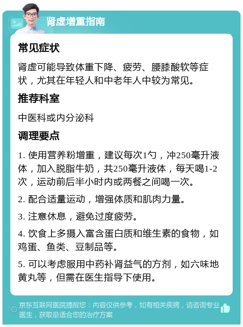 肾虚增重指南 常见症状 肾虚可能导致体重下降、疲劳、腰膝酸软等症状，尤其在年轻人和中老年人中较为常见。 推荐科室 中医科或内分泌科 调理要点 1. 使用营养粉增重，建议每次1勺，冲250毫升液体，加入脱脂牛奶，共250毫升液体，每天喝1-2次，运动前后半小时内或两餐之间喝一次。 2. 配合适量运动，增强体质和肌肉力量。 3. 注意休息，避免过度疲劳。 4. 饮食上多摄入富含蛋白质和维生素的食物，如鸡蛋、鱼类、豆制品等。 5. 可以考虑服用中药补肾益气的方剂，如六味地黄丸等，但需在医生指导下使用。