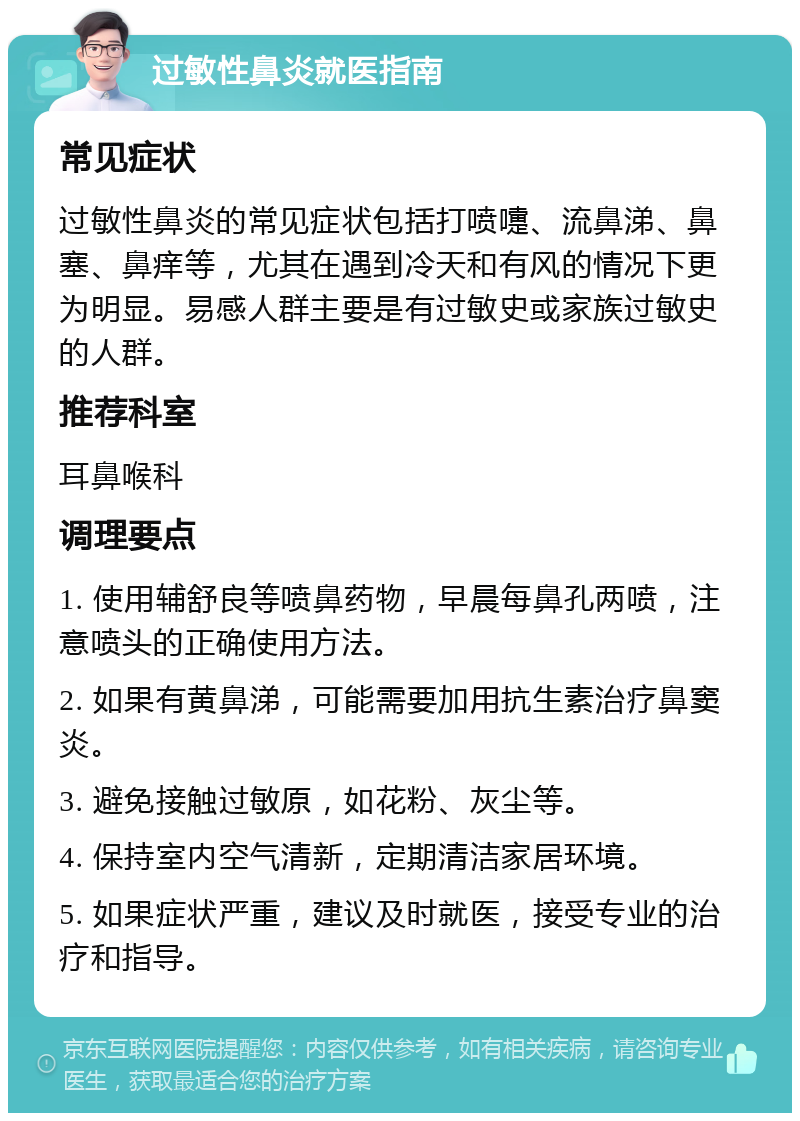 过敏性鼻炎就医指南 常见症状 过敏性鼻炎的常见症状包括打喷嚏、流鼻涕、鼻塞、鼻痒等，尤其在遇到冷天和有风的情况下更为明显。易感人群主要是有过敏史或家族过敏史的人群。 推荐科室 耳鼻喉科 调理要点 1. 使用辅舒良等喷鼻药物，早晨每鼻孔两喷，注意喷头的正确使用方法。 2. 如果有黄鼻涕，可能需要加用抗生素治疗鼻窦炎。 3. 避免接触过敏原，如花粉、灰尘等。 4. 保持室内空气清新，定期清洁家居环境。 5. 如果症状严重，建议及时就医，接受专业的治疗和指导。